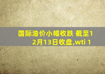 国际油价小幅收跌 截至12月13日收盘,wti 1